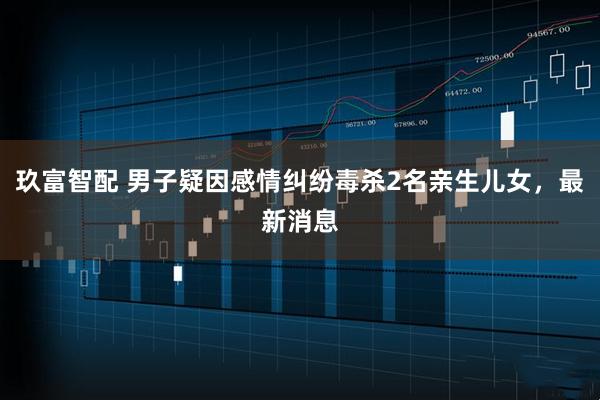 玖富智配 男子疑因感情纠纷毒杀2名亲生儿女，最新消息