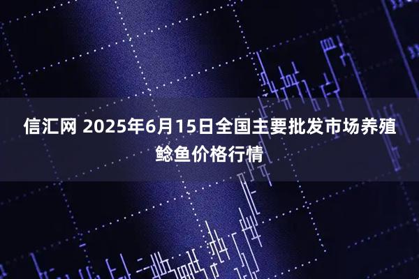 信汇网 2025年6月15日全国主要批发市场养殖鲶鱼价格行情