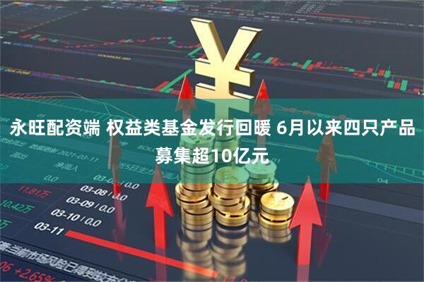 永旺配资端 权益类基金发行回暖 6月以来四只产品募集超10亿元