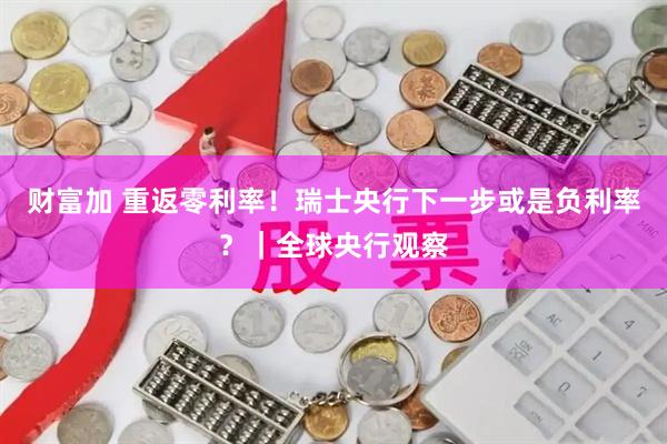 财富加 重返零利率！瑞士央行下一步或是负利率？｜全球央行观察