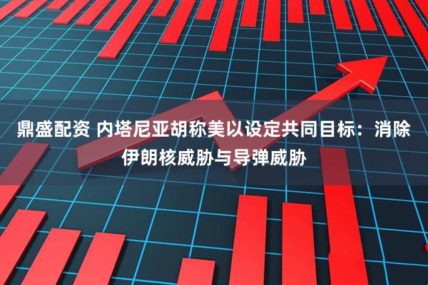 鼎盛配资 内塔尼亚胡称美以设定共同目标：消除伊朗核威胁与导弹威胁