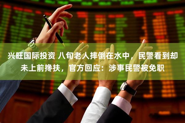 兴旺国际投资 八旬老人摔倒在水中，民警看到却未上前搀扶，官方回应：涉事民警被免职