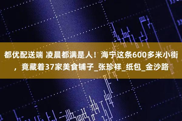 都优配送端 凌晨都满是人！海宁这条600多米小街，竟藏着37家美食铺子_张珍祥_纸包_金沙路