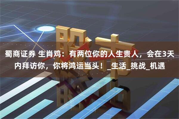 蜀商证券 生肖鸡：有两位你的人生贵人，会在3天内拜访你，你将鸿运当头！_生活_挑战_机遇