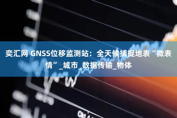 奕汇网 GNSS位移监测站：全天候捕捉地表“微表情”_城市_数据传输_物体