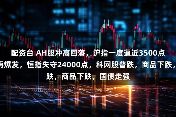 配资台 AH股冲高回落，沪指一度逼近3500点，银行股再爆发，恒指失守24000点，科网股普跌，商品下跌，国债走强