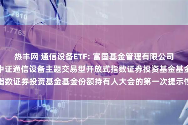 热丰网 通信设备ETF: 富国基金管理有限公司关于以通讯方式召开富国中证通信设备主题交易型开放式指数证券投资基金基金份额持有人大会的第一次提示性公告