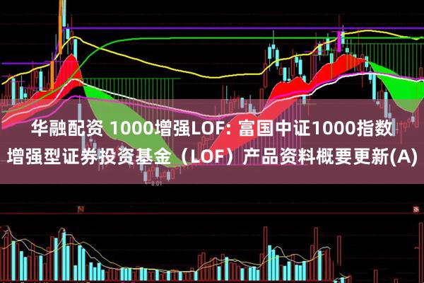 华融配资 1000增强LOF: 富国中证1000指数增强型证券投资基金（LOF）产品资料概要更新(A)