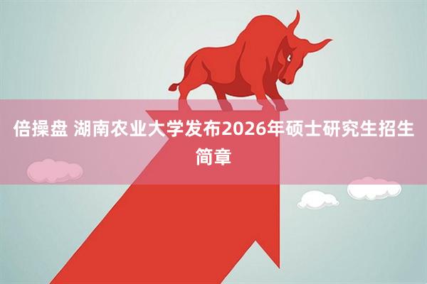 倍操盘 湖南农业大学发布2026年硕士研究生招生简章