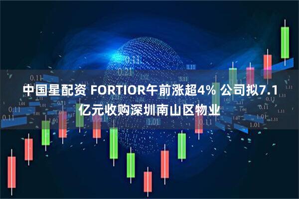 中国星配资 FORTIOR午前涨超4% 公司拟7.1亿元收购深圳南山区物业