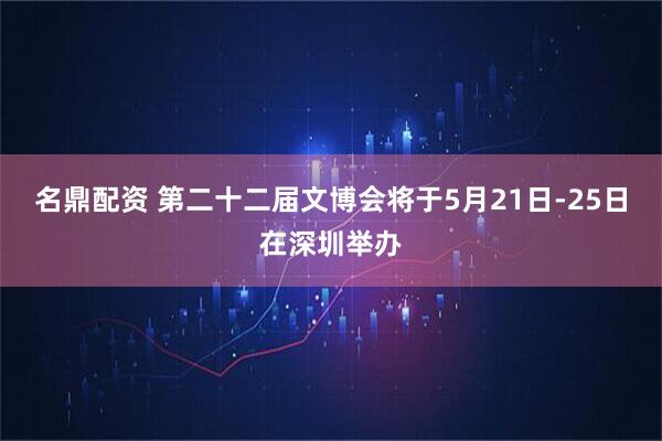 名鼎配资 第二十二届文博会将于5月21日-25日在深圳举办