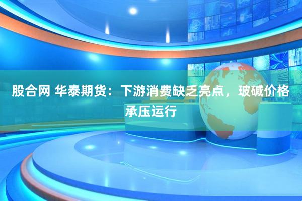 股合网 华泰期货:下游消费缺乏亮点,玻碱价格承压运行