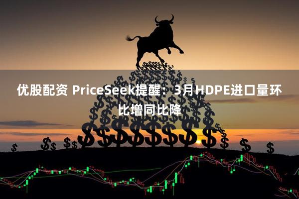优股配资 PriceSeek提醒：3月HDPE进口量环比增同比降