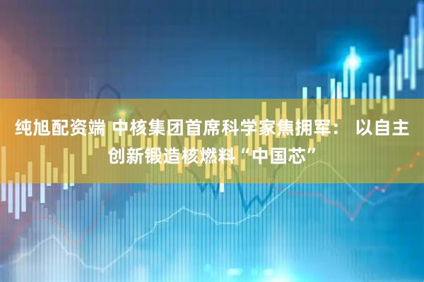 纯旭配资端 中核集团首席科学家焦拥军： 以自主创新锻造核燃料“中国芯”
